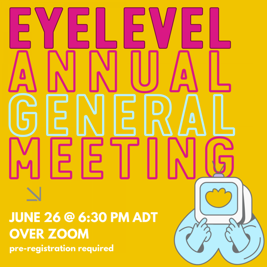 Text reading “eyelevel annual general meeting” written in large lettering in various colours on yellow background. "Eyelevel" in lavender, hollow outline of “annual” in fushia, “general” is light blue, “meeting” is also fushia. Graphic of torso with an old tube TV for a head in bottom right, with grey antenni sitting on top. TV shows yellow heartlike shape. Below text is a grey arrow pointing down and to right. Bottom text reads “june twenty six at six thirty P M, A D T over zoom. Pre-registration required"